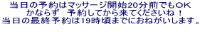 当日の予約はマッサージ開始20分前でもＯＫ 　かならず　予約してから来てくださいね！ 当日の最終予約は19時頃までにおねがいします。 