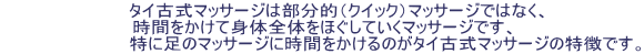      タイ古式マッサージは部分的（クイック）マッサージではなく、 時間をかけて身体全体をほぐしていくマッサージです、                       特に足のマッサージに時間をかけるのがタイ古式マッサージの特徴です。