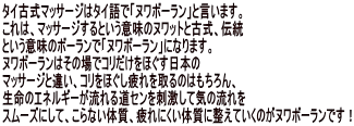 タイ古式マッサージはタイ語で「ヌワボーラン」と言います。 これは、マッサージするという意味のヌワットと古式、伝統 という意味のボーランで「ヌワボーラン」になります。 ヌワボーランはその場でコリだけをほぐす日本の マッサージと違い、コリをほぐし疲れを取るのはもちろん、 生命のエネルギーが流れる道センを刺激して気の流れを スムーズにして、こらない体質、疲れにくい体質に整えていくのがヌワボーランです！ 